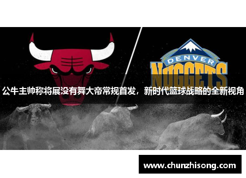 公牛主帅称将展没有舞大帝常规首发，新时代篮球战略的全新视角